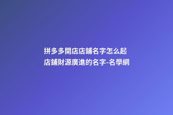 拼多多開店店鋪名字怎么起 店鋪財源廣進的名字-名學網-第1張-店鋪起名-玄機派